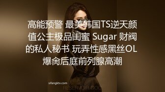 高能预警 最美韩国TS逆天颜值公主极品闺蜜 Sugar 财阀的私人秘书 玩弄性感黑丝OL 爆肏后庭前列腺高潮