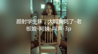 颜射学生妹，大喊爽死了-老板娘-阿姨-叫声-3p