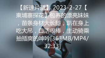 【新速片遞】 2023-2-27【柬埔寨探花】包养的漂亮妹妹，苗条身材大长腿，趴在身上吃大吊，口活很棒，主动骑乘抽插爽的呻吟[363MB/MP4/32:33]