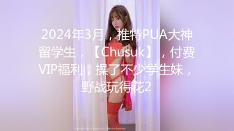 2024年3月，推特PUA大神留学生，【Chusuk】，付费VIP福利，操了不少学生妹，野战玩得花2