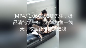 [MP4/ 1.06G] 91沈先生，极品清纯学生妹，粉嫩鲍鱼一线天，校园女神惨遭摧残