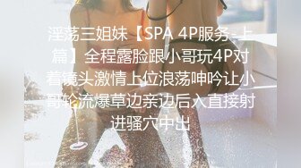 淫荡三姐妹【SPA 4P服务-上篇】全程露脸跟小哥玩4P对着镜头激情上位浪荡呻吟让小哥轮流爆草边亲边后入直接射进骚穴中出