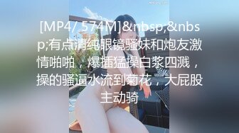 [MP4/ 574M]&nbsp;&nbsp;有点清纯眼镜骚妹和炮友激情啪啪，爆插猛操白浆四溅，操的骚逼水流到菊花，大屁股主动骑