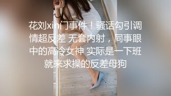 花刘xin门事件！骚话勾引调情超反差 无套内射，同事眼中的高冷女神 实际是一下班就来求操的反差母狗