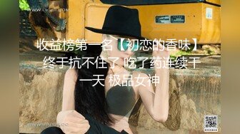 收益榜第一名【初恋的香味】 终于抗不住了 吃了药连续干一天 极品女神