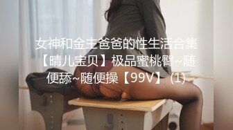 女神和金主爸爸的性生活合集【晴儿宝贝】极品蜜桃臀~随便舔~随便操【99V】 (1)