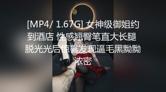 [MP4/ 1.67G] 女神级御姐约到酒店 性感翘臀笔直大长腿 脱光光后惊喜发现逼毛黑黝黝浓密