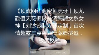 《顶流网红泄密》虎牙丨顶尤颜值天花板极品清纯淑女系女神【刘钞钞】万元定制，首次情趣露三点裸舞高潮脸挑逗，极度反差