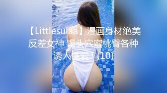 【Littlesulaa】漫画身材绝美反差女神 馒头穴蜜桃臀各种诱人性爱3 (10)