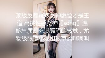 顶级反差骚婊女神露脸才是王道 高挑性感女神〖song〗温婉气质却充满骚骚的感觉，尤物级眼镜小姐姐被草的啊啊叫