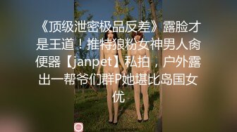 《顶级泄密极品反差》露脸才是王道！推特狼粉女神男人肏便器【janpet】私拍，户外露出一帮爷们群P她堪比岛国女优