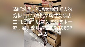 清晰对话，PUA大神附近人约炮极品176高挑M属性女装店主口活篇，反差女吃鸡技术一流，暴力深喉肏嘴刺激1080P高清