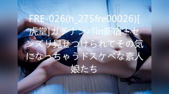 FRE-026(h_275fre00026)[虎堂]ガチナンパin新宿！センズリ見せつけられてその気になっちゃうドスケベな素人娘たち