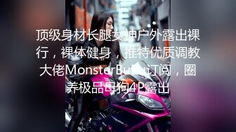 顶级身材长腿女神户外露出裸行，裸体健身，推特优质调教大佬MonsterBuBu订阅，圈养极品母狗4P露出