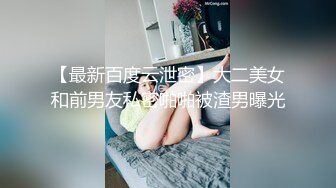 【最新百度云泄密】大二美女和前男友私密啪啪被渣男曝光