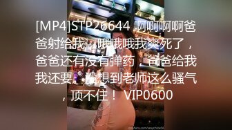 [MP4]STP26644 啊啊啊啊爸爸射给我，哦哦哦我爽死了，爸爸还有没有弹药，爸爸给我我还要。没想到老师这么骚气，顶不住！ VIP0600